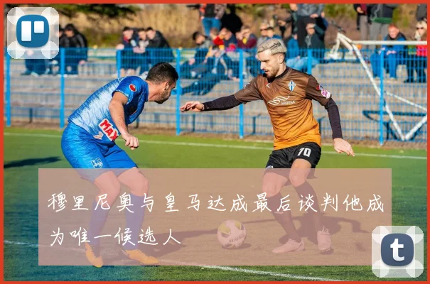 穆里尼奥与皇马达成最后谈判他成为唯一候选人