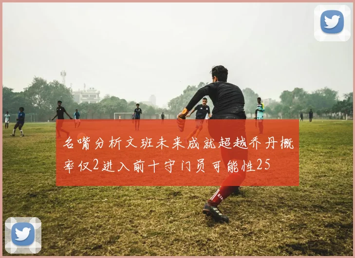 名嘴分析文班未来成就超越乔丹概率仅2进入前十守门员可能性25