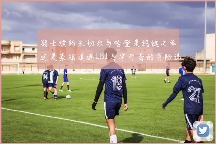 骑士续约米切尔与哈登是稳健之举还是豪赌追逐LBJ与字母哥的冒险选择