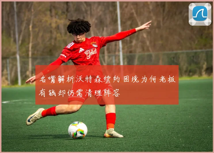名嘴解析沃特森续约困境为何老板有钱却仍需清理阵容