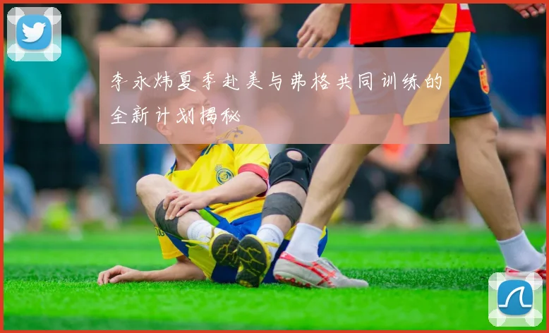李永炜夏季赴美与弗格共同训练的全新计划揭秘