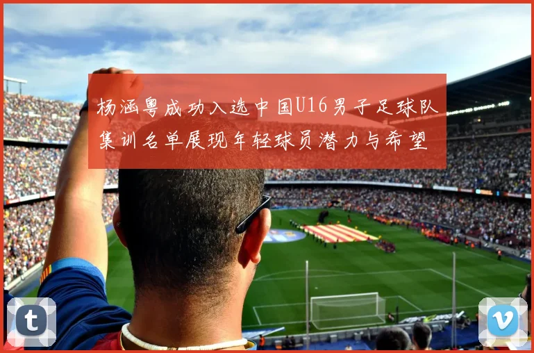 杨涵粤成功入选中国U16男子足球队集训名单展现年轻球员潜力与希望