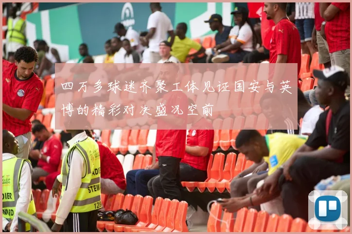四万多球迷齐聚工体见证国安与英博的精彩对决盛况空前