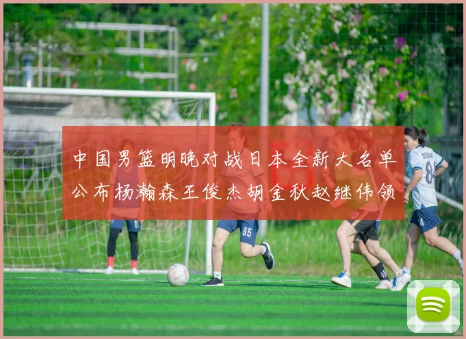 中国男篮明晚对战日本全新大名单公布杨瀚森王俊杰胡金秋赵继伟领衔出战