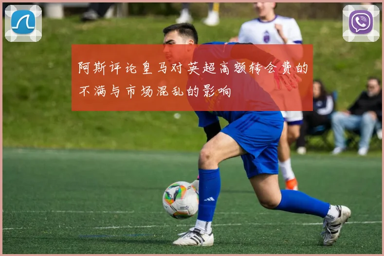 阿斯评论皇马对英超高额转会费的不满与市场混乱的影响