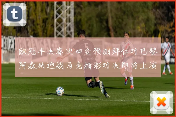 欧冠半决赛次回合预测拜仁对巴黎阿森纳迎战马竞精彩对决即将上演