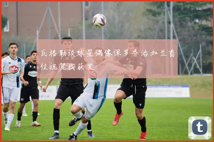 瓦格勒谈球星偶像保罗乔治加兰首位祝贺我获奖
