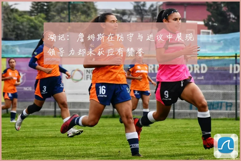 湖记：詹姆斯在防守与进攻中展现领导力却未获应有赞誉
