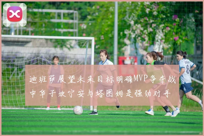 迪班萨展望未来目标明确MVP争夺战中华子坎宁安与塔图姆是强劲对手