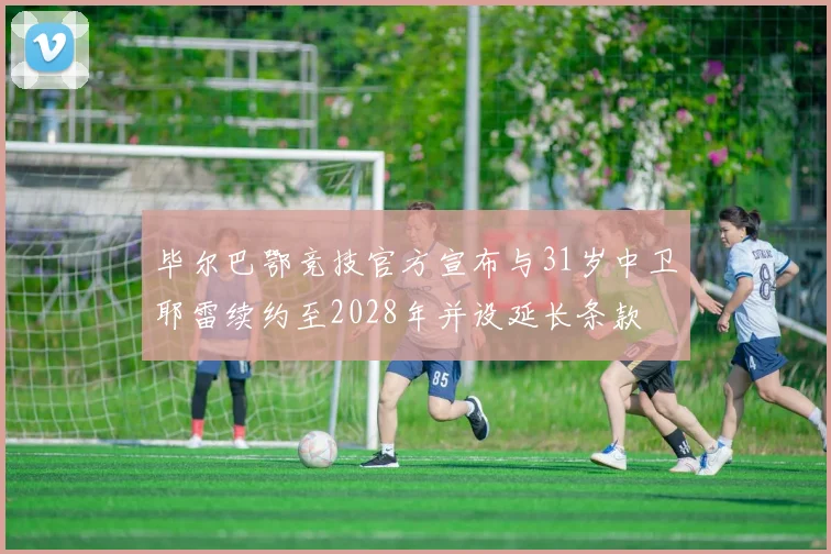 毕尔巴鄂竞技官方宣布与31岁中卫耶雷续约至2028年并设延长条款