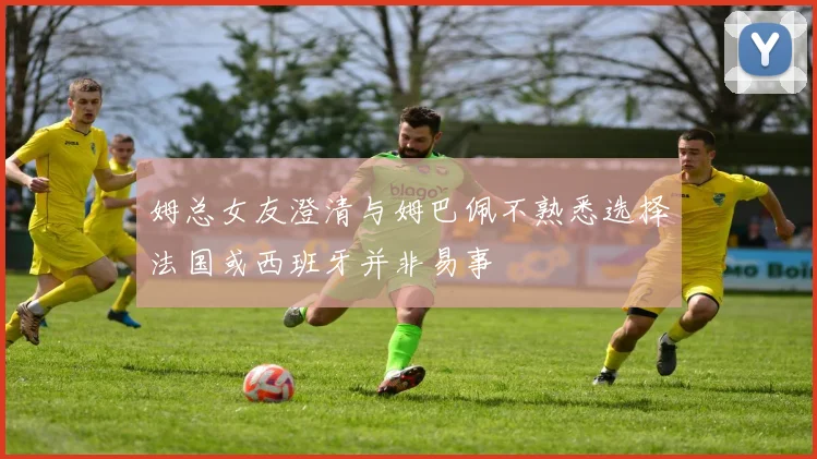 姆总女友澄清与姆巴佩不熟悉选择法国或西班牙并非易事